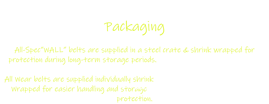 Packaging  All-Spec”WALL” belts are supplied in a steel crate & shrink wrapped for protection during long-term storage periods.  All Wear belts are supplied individually shrink Wrapped for easier handling and storage protection.